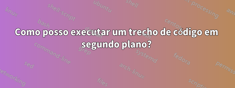 Como posso executar um trecho de código em segundo plano?