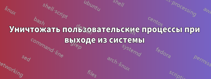 Уничтожать пользовательские процессы при выходе из системы