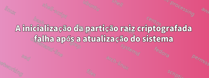 A inicialização da partição raiz criptografada falha após a atualização do sistema