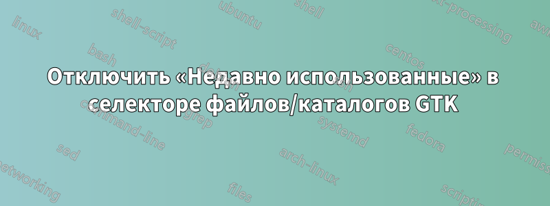 Отключить «Недавно использованные» в селекторе файлов/каталогов GTK