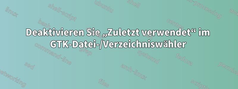 Deaktivieren Sie „Zuletzt verwendet“ im GTK-Datei-/Verzeichniswähler