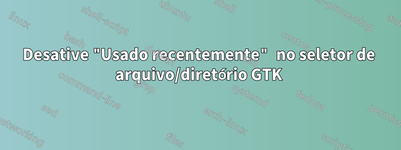 Desative "Usado recentemente" no seletor de arquivo/diretório GTK