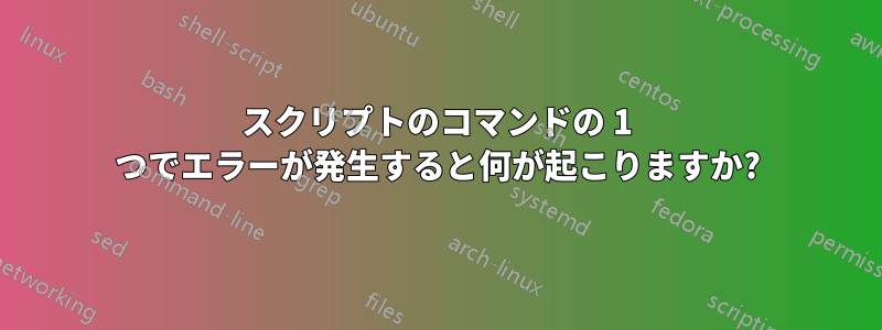 スクリプトのコマンドの 1 つでエラーが発生すると何が起こりますか?