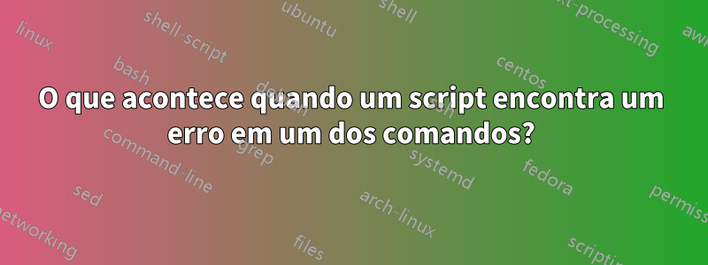 O que acontece quando um script encontra um erro em um dos comandos?