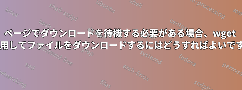 ページでダウンロードを待機する必要がある場合、wget を使用してファイルをダウンロードするにはどうすればよいですか?