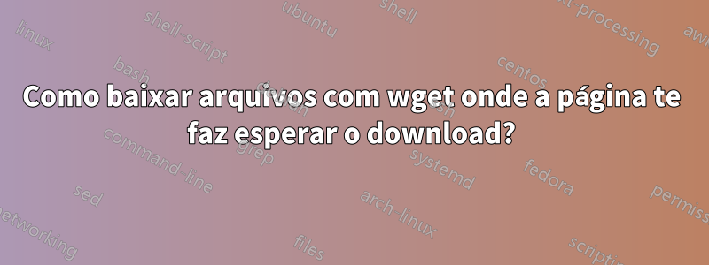 Como baixar arquivos com wget onde a página te faz esperar o download?