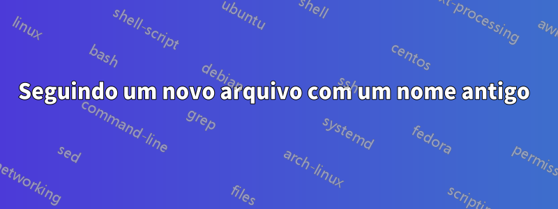 Seguindo um novo arquivo com um nome antigo 