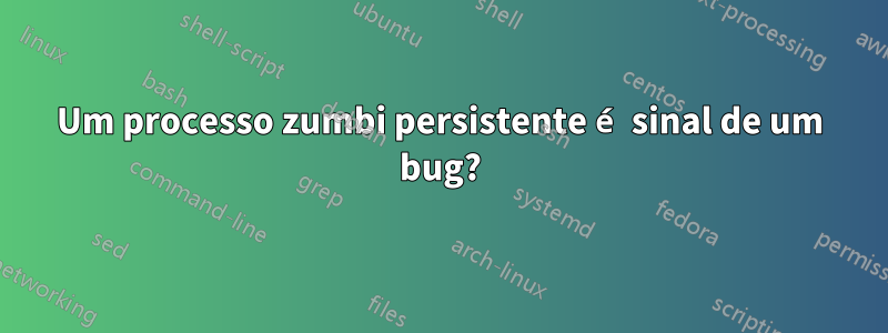 Um processo zumbi persistente é sinal de um bug?