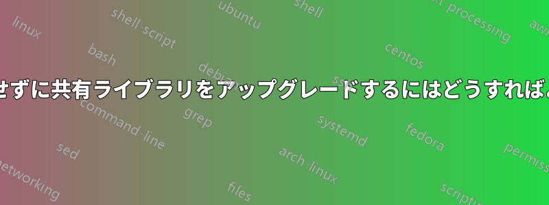 クラッシュせずに共有ライブラリをアップグレードするにはどうすればよいですか?