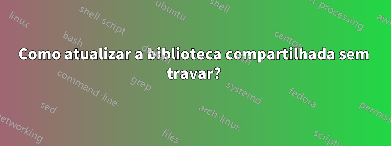 Como atualizar a biblioteca compartilhada sem travar?