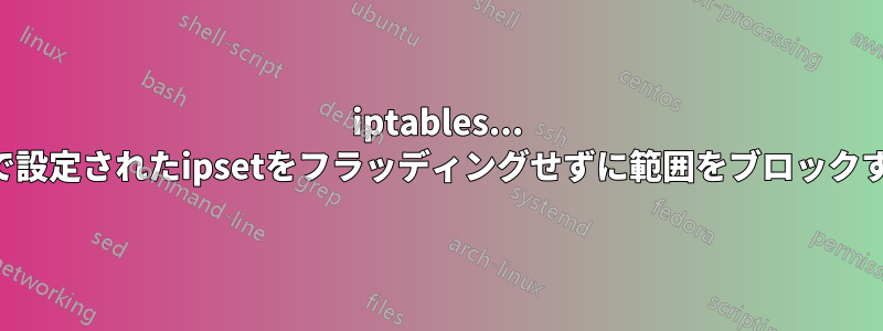 iptables... IPで設定されたipsetをフラッディングせずに範囲をブロックする