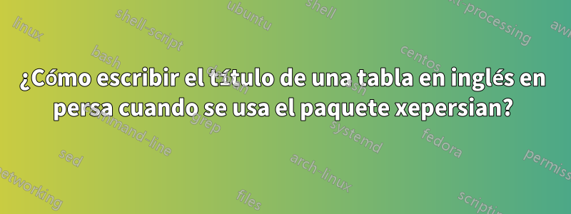¿Cómo escribir el título de una tabla en inglés en persa cuando se usa el paquete xepersian?