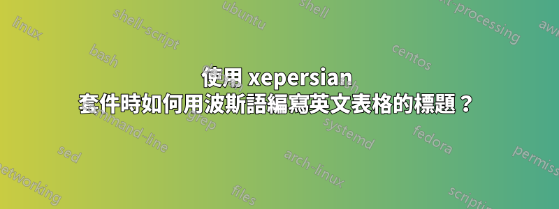 使用 xepersian 套件時如何用波斯語編寫英文表格的標題？