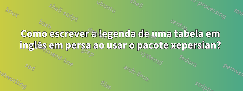 Como escrever a legenda de uma tabela em inglês em persa ao usar o pacote xepersian?