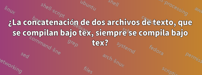 ¿La concatenación de dos archivos de texto, que se compilan bajo tex, siempre se compila bajo tex?