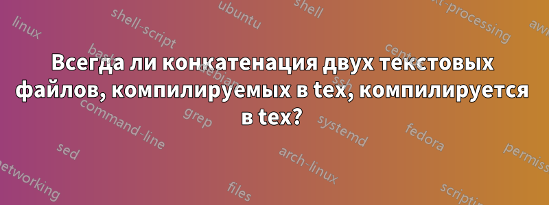 Всегда ли конкатенация двух текстовых файлов, компилируемых в tex, компилируется в tex?
