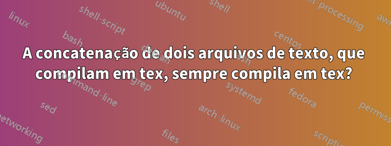 A concatenação de dois arquivos de texto, que compilam em tex, sempre compila em tex?