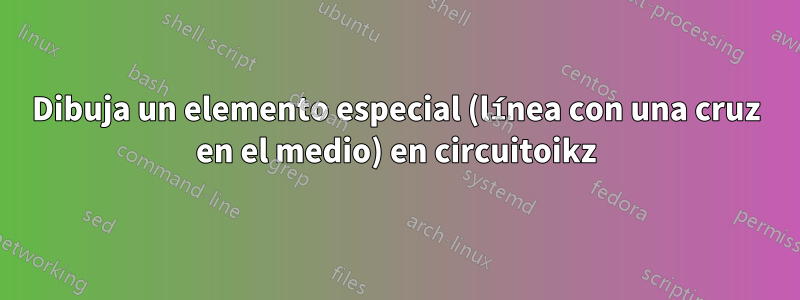 Dibuja un elemento especial (línea con una cruz en el medio) en circuitoikz