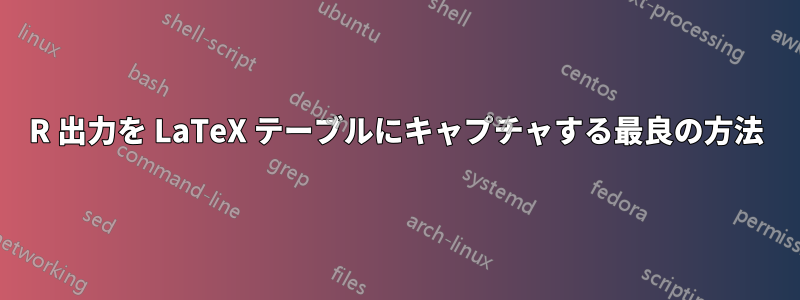 R 出力を LaTeX テーブルにキャプチャする最良の方法