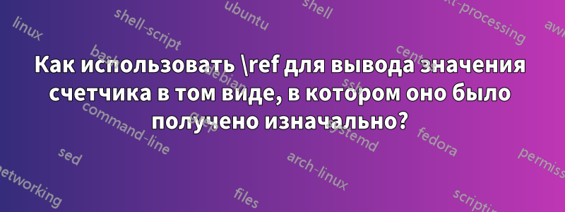 Как использовать \ref для вывода значения счетчика в том виде, в котором оно было получено изначально?