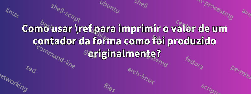 Como usar \ref para imprimir o valor de um contador da forma como foi produzido originalmente?