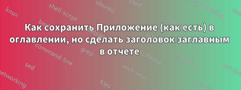 Как сохранить Приложение (как есть) в оглавлении, но сделать заголовок заглавным в отчете