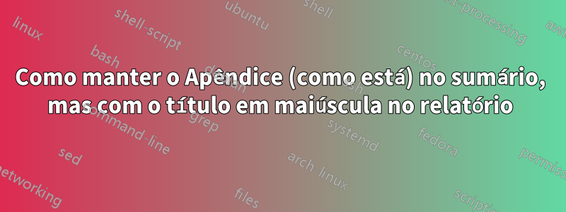Como manter o Apêndice (como está) no sumário, mas com o título em maiúscula no relatório
