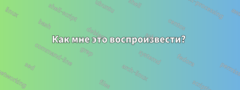 Как мне это воспроизвести?