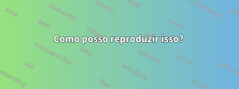 Como posso reproduzir isso?