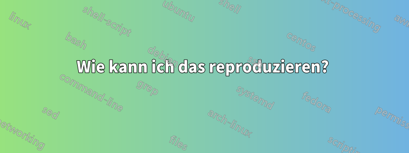 Wie kann ich das reproduzieren?