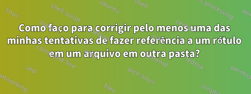 Como faço para corrigir pelo menos uma das minhas tentativas de fazer referência a um rótulo em um arquivo em outra pasta?