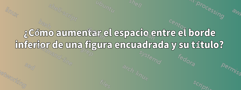 ¿Cómo aumentar el espacio entre el borde inferior de una figura encuadrada y su título?