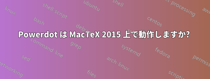 Powerdot は MacTeX 2015 上で動作しますか?