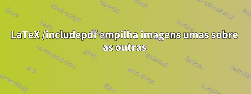 LaTeX /includepdf empilha imagens umas sobre as outras