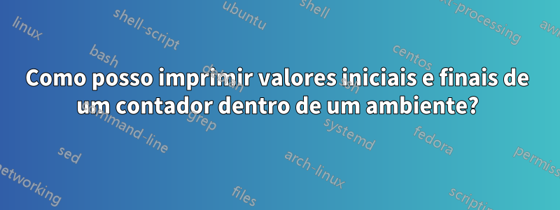 Como posso imprimir valores iniciais e finais de um contador dentro de um ambiente?