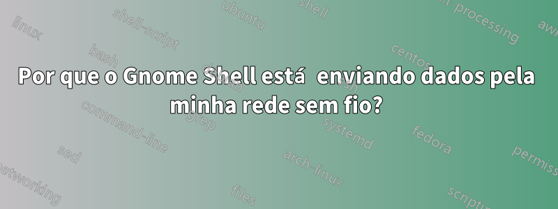 Por que o Gnome Shell está enviando dados pela minha rede sem fio?