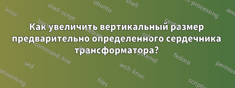 Как увеличить вертикальный размер предварительно определенного сердечника трансформатора?