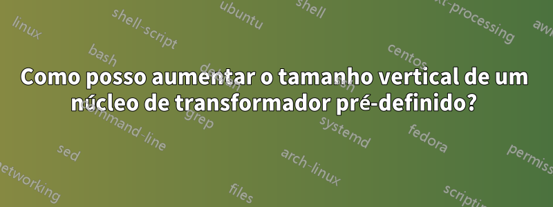 Como posso aumentar o tamanho vertical de um núcleo de transformador pré-definido?