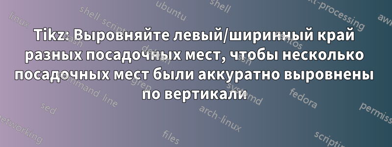 Tikz: Выровняйте левый/ширинный край разных посадочных мест, чтобы несколько посадочных мест были аккуратно выровнены по вертикали