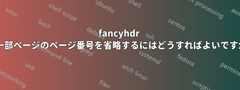 fancyhdr の一部ページのページ番号を省略するにはどうすればよいですか?