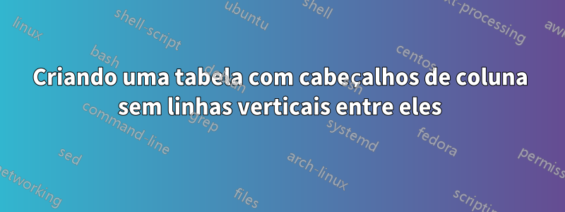 Criando uma tabela com cabeçalhos de coluna sem linhas verticais entre eles