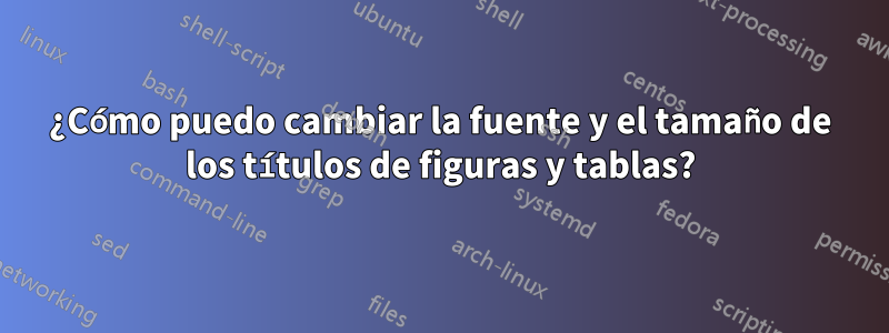 ¿Cómo puedo cambiar la fuente y el tamaño de los títulos de figuras y tablas?