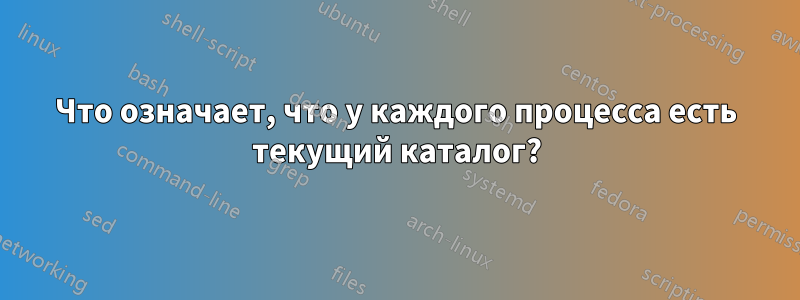 Что означает, что у каждого процесса есть текущий каталог?