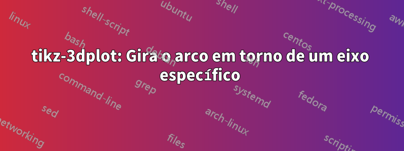 tikz-3dplot: Gira o arco em torno de um eixo específico