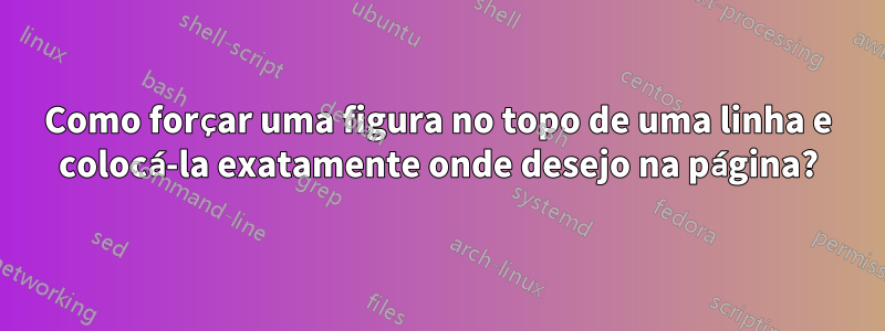 Como forçar uma figura no topo de uma linha e colocá-la exatamente onde desejo na página?