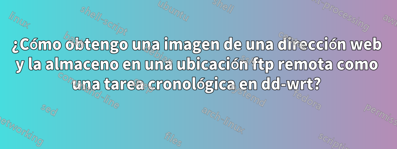 ¿Cómo obtengo una imagen de una dirección web y la almaceno en una ubicación ftp remota como una tarea cronológica en dd-wrt?