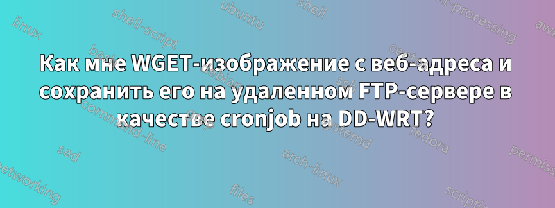 Как мне WGET-изображение с веб-адреса и сохранить его на удаленном FTP-сервере в качестве cronjob на DD-WRT?