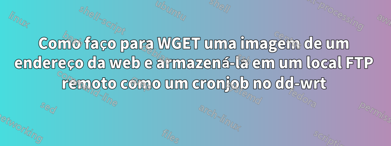 Como faço para WGET uma imagem de um endereço da web e armazená-la em um local FTP remoto como um cronjob no dd-wrt