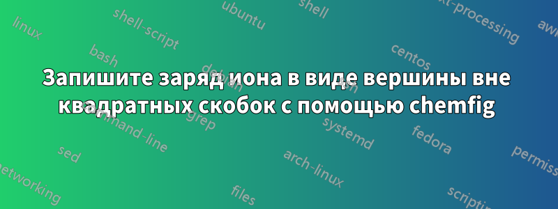 Запишите заряд иона в виде вершины вне квадратных скобок с помощью chemfig