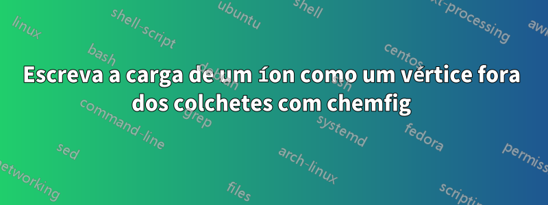 Escreva a carga de um íon como um vértice fora dos colchetes com chemfig